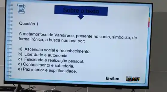 Questão 1
Sobre o texto
A metamorfose de Vandirene, presente no conto, simboliza , de
forma irônica, a busca humana por:
a) Ascensão social e reconhecimento.
b) Liberdade e autonomia.
c) Felicidade e realização pessoal.
d) Conhecimento e sabedoria.
e) Paz interior e espiritualidade.