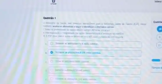 Questão 1
tem diretrices operaconus pan a Estrategu Sodide da Fanila (ESP) Nesse
conterto andise as afrmativas a sepure identifique i alternativa correta
1. Todos os profisionas da equipe devem cumpri 40 horas semanat
das agles, temtorialingloe
III. A ESF deve intervir sobre os fatores de risco aoi quas a populardo ests exporta
A Somente as alimacies le entio cohelas
B
c	corretas.
enth comet
E Somente in atmuches is
Questo
6
Tempo d