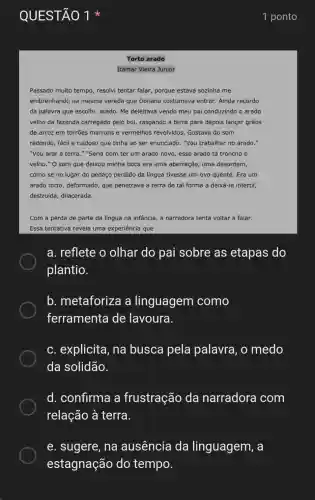 QUESTÃO 1
Torto arado
Itamar Vieira Junior
Passado muito tempo , resolvi tentar falar porque estava sozinha me
embrenhando na mesma vereda que Donana costumava entrar. Ainda recordo
da palavra que escolhi:arado. Me deleitava vendo meu pai conduzindo o arado
velho da fazenda carregado pelo boi rasgando a terra para depois lançar grãos
de arroz em torrões marrons e vermelhos revolvidos. Gostava do som
redondo, fácil e ruidoso que tinha ao ser enunciado. "Vou trabalhar no arado."
"Vou arar a terra ." "Seria bom ter um arado novo, esse arado tá troncho e
velho." O som que deixou minha boca era uma aberração, uma desordem,
como se no lugar do pedaço perdido da língua tivesse um ovo quente. Era um
arado torto, deformado , que penetrava a terra de tal forma a deixá-la infértil,
destruída, dilacerada.
Com a perda de parte da língua na infância, a narradora tenta voltar a falar.
Essa tentativa revela uma experiência que
a. reflete o olhar do pai sobre as etapas do
plantio.
b. metaforiza a linguagem como
ferramenta de lavoura.
c. explicita , na busca pela palavra , o medo
da solidão.
d. confirma a frustração da narradora com
relação à terra.
e. sugere, na ausência da linguagem, a
estagnação do tempo.
1 ponto