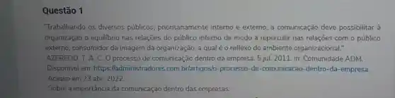 Questão 1
"Trabalhando os diversos públicos prioritariamente interno e externo, a comunicação deve possibilitar à
organização o equilibrio nas relações do público interno de modo a repercutir nas relações com o público
externo, consumidor da imagem da organização, a qual é o reflexo do ambiente organizacional."
Disponível em: https :lladministr adores.com.br/artigos/o -processo-de -comunicacao -dentro-da-empresa.
Acesso em 23 abr.. 2022.
Sobre a importância da comunicação dentro das empresas: