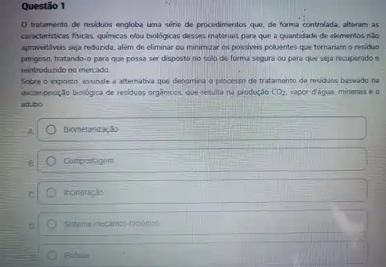 Questão 1
tratamento de residuos engloba uma serie de procedimentos que, de forma controlada , alteram as
caracteristicas fisicas , químicas elou biológicas desses materials mana que a quantidade de elementos não
aproveitaveis seja reduzida , além de eliminar subject minimizal possivers poluentes que tornariam residuo
perigoso tratando -opara que possa ser disposto no solo forma segura ou para que seja recuperado
reintroduzido no mercado.
Sobre o exposto assinale a alternativa que denoming processo tratamento de residuos baseado na
decomposição biologica de residuos organicos results producáo CO_(2) vapor d'água minerais e
adubo.
Biometanizaçǎo
Compostagem
incineração
Sistema mecânico -biologico
Pirolise