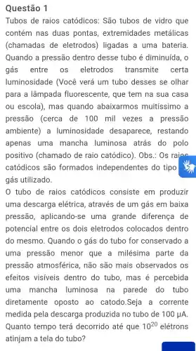 Questão 1
Tubos de raios catódicos . São tubos de vidro que
contém nas duas pontas , extremidades metálicas
(chamadas de eletrodos)ligadas a uma bateria
Quando a pressão dentro desse tubo é diminuída , 0
gás entre . OS eletrodos transmite certa
luminosidade (Vọcê verá um tubo desses se olhar
para a lâmpada fluorescente , que tem na sua casa
ou escola ), mas quando abaixarmos muitíssimo a
pressão (cerca de 100 mil vezes . a pressão
ambiente). a luminosidade desaparece , restando
apenas uma mancha luminosa atrás do polo
positivo (chamado de raio catódico). Obs . Os rains
catódicos são formados independentes do tipo
gás utilizado.
tubo de raios catódicos consiste em produzir
uma descarga elétrica , através de um gás em baixa
pressão , aplicando-se uma grande diferença I de
potencial entre os dois eletrodos colocados dentro
do mesmo . Quando o gás do tubo for conservado , a
uma pressão menor que a milésima parte da
pressão atmosférica , não são mais observados os
efeitos visiveis dentro do tubo , mas é percebida
uma mancha luminosa na parede do tubo
diretamente oposto , ao catodo .Seja a corrente
medida pela descarga produzida no tubo de 100mu A