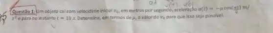 Questão 1:Um objeto cai com velocidade inicial v_(0) em metros por segundo aceleraçto a(t)=-mu cos(pi t)m/
s^2 e para no instante t=10s. Determine, em termos de mu , ovalorde v_(0) para que isso seja possivel.