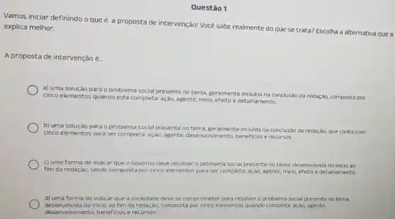 Questão 1
Vamos iniciar definindo o que é a proposta de intervenção! Vocé sabe realmente do que se trata? Escolha a alternativa que a explica melhor.
A proposta de intervençãoé.
a) uma solução para o problema social presente no tema, geralmente inclulda na conclusào da redação,composta por
cinco elementos quando está completa: ação, agente, melo efeito e detalhamento
b) uma solução para o problema social presente notema, geralmente Incluida na conclusão da redação, que conta com
cinco elementos para ser completa ação, agente, desenvolvinento beneficios e recursos.
c) uma forma de Indicar que o Governo deve resolver o problema social presente no tema desenvolvida do inicio ao
fim da redação, sendo composta por cinco elementos para ser completa: ação agente, meio, efeito e detalhamento
d) uma forma de indicar que a sociedade deve se comprometer para resolver o problema social presente no tema,
desenvolvida do inicio ao fim da redação,composta por cinco elementos quando completa: ação, agente,