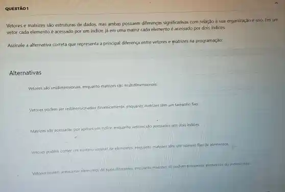 QUESTÃO 1
Vetores e matrizes são estruturas de dados, mas ambas possuem diferenças significativas com relação à sua organização e uso . Em um
vetor cada elemento é acessado por um indice; já em uma matriz cada elemento é acessado por dois indices.
Assinale a alternativa correta que representa a principal diferença entre vetores e matrizes na programação:
Alternativas
Vetores são unidimensionais enquanto matrizes sao multidimensionais.
Vetores podem ser redimensionados dinamicamente enquanto matrizes têm um tamanho fixo.
Matrizes são acessadas por apenas
um indice, enquant vetores sao
acessados por dois indices.
Vetores podem conter um número variavel de elementos enquanto matrizes tem um número fixo de elementos.
Vetores podem
armazenar elementos Me
tipos diferentes enquanto matrizes
số podem armazenar
ar elementos do mesmo tipo.