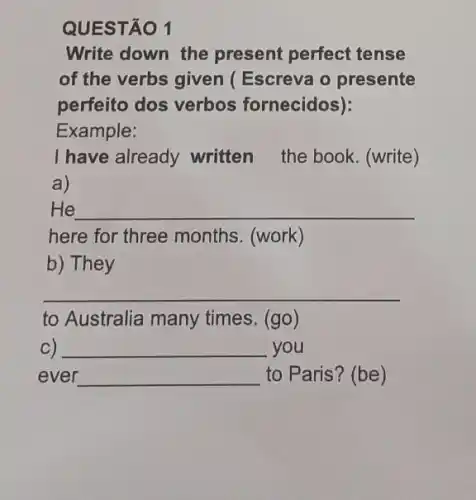 QUESTÃO 1
Write down the present perfect tense
of the verbs given (Escreva o presente
perfeito dos verbos fornecidos):
Example:
I have already written the book. (write)
a)
He __
here for three months. (work)
b) They
__
to Australia many times. (go)
C) __ you
ever __ to Paris? (be)