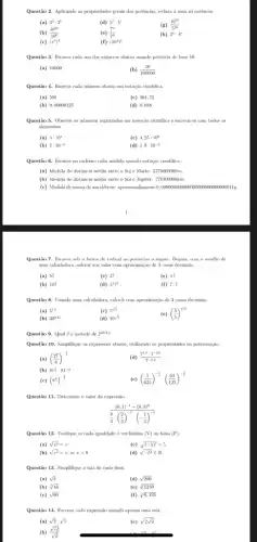 Questão 2. Aplicando as propriedades gerais das potêncian.reduza a uma só potência:
(a) 3^4cdot 3^5
(d) 5^7-5^3
(g) (10^10)/(5^10)
(b) (10^10)/(10^6)
(e) (7^3)/(7^6)
(h) 3^ncdot 4^n
(c) (x^3)^4
(f) (10^4)^2
Questão 3. Escreva cada um dos números abaixo usando potência de base 10.
(a) 10000
(b) (10)/(100000)
Questão 4. Excrewa cada número abaixo em notação cientifica.
(a) 500
(c) 501,75
(b) 0,00000125
(d) 0,088
Questão 5. Observe os números registrados em notação dentifica e escreva-os com todos as
algarismos.
(a) 3cdot 10^4
(c) 4,25cdot 10^6
(b) 5cdot 10^-3
(d) 1,9cdot 10^-2
Questão 6. Excreva no caderno cada medida usando notação cientifica
(a) Medida de distância média entre o SoleMarte:227900000km.
(b) Medida de distância média entre o Sol e Júpiter: 778300000km.
(c) Medidade massa deum eletron: aproximadamente'0,000000001100000000 TOOK DOOO 00001 lg.
Questão 7. Excreva sob a forma de radical as potências a seguir . Depois, com o auxilio dc
uma calculadora, calcule seu valor com aproximação de 3 casas decimais.
(a) 5^(3)/(4)
(c) 2^(2)/(3)
(e) pi ^(3)/(3)
(b) 10
(d) 3^1,25
(f) 7^-(1)/(2)
Questão 8. Usando uma calculadora, calcule com aproximação de 3 casas docimais.
(a) 5^1,5
(c) 5^sqrt (2)
(e) ((3)/(5))^1,25
(b) 30^0.25
(d) 10^sqrt (3)
Questão 9. Qual é a metade de 2^2024
Questão 10. Simplifique as expression abaixo, utilizando as propriedades da potenciação.
(a) ((27)/(8))^-(1)/(3)
81^(7)/(4)cdot 81^-(1)/(2)
(d) (7^4,3cdot 7^-2,6)/(7^-0,3)
(b)
(e) ((1)/(625))^-(1)/(2)cdot ((64)/(125))^-(1)/(2)
(c) (8^(1)/(2))^-(1)/(2)
Questão 11. Determine o valor da expressão
((0,1)^-1-(0,8)^0)/(frac (8){3)cdot ((2)/(3))^-3cdot (-frac 
Questão 12. Verifque se cada igualdade é verdadeira (V) ou falsa (F)
(a) sqrt (x^2)=x
(c) sqrt ((-5)^2)=5
(b) sqrt (x^2)=x,sexgt 0
(d) sqrt (-5^2)in R
Questão 13. Simplifque a raiz de cada item.
(a) sqrt (8)
(d) sqrt (200)
(b) sqrt [3](16)
(e) sqrt [4](1250)
(c) sqrt (60)
(f) sqrt [3](0,125)
Questão 14. Escreva cada expressão usando apenas una raiz.
(a) sqrt (2)cdot sqrt (5)
(c) sqrt (2sqrt (3))
(b) (sqrt (12))/(sqrt (2))