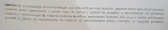 Questão 2: A automação da movimentação, que está cada vez mais acessivel garantira maior velocidade precisalo,
menores custos operacionais e menos riscos de avarias e quebras de estoques. A racionalizaçǎo dos processos
relativos a movimentação de materiais ocasiona beneficios evidentes, tais como a melhor distribuição
quando da gestão da movimentação de materiais, os administradores devem considerar os seguintes