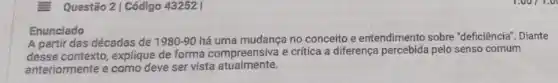 Questão 2 | Código 43252 |
Enunciado
A partir das décadas de 1980-90 há uma mudança no conceito e entendimento sobre "deficiência Diante
desse contexto, explique de forma compreensiva e critica a differença percebida pelo senso comum
anteriormente e como deve ser vista atualmente.