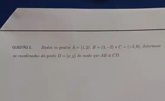 QUESTÃO 2. Dados os pontos A=(1,2),B=(3,-2) e C=(-2,0) determine
as coondenadas do ponto D=(x,y) de modo que ABequiv CD.