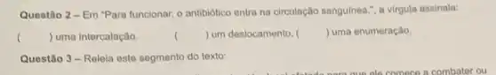 Questão 2 - Em "Para funcionar, o antibiótico entra na circulação sanguinea , a virgula assinala:
() uma intercalação.	() um deslocamento. () uma enumeração.
Questão 3-Releia este segmento do texto: