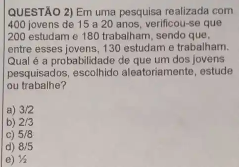 QUESTÃO 2) Em uma pesquisa realizada com
400 jovens de 15 a 20 anos, verificou-se que
200 estudam e 180 trabalham, sendo que,
entre esses jovens, 130 estudam e trabalham.
Qual é a probabilidade de que um dos jovens
pesquisados, escolhido aleatoriamente, estude
ou trabalhe?
a) 3/2
b) 2/3
C) 5/8
d) 8/5
e) 1/2