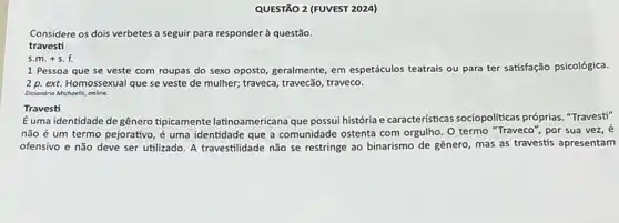 QUESTÃO 2 (FUVEST 202a)
Considere os dois verbetes a seguir para responder questão.
travesti
s.m.+s.f.
1 Pessoa que se veste com roupas do sexo oposto, geralmente, em espetáculos teatrais ou para ter satisfação psicológica.
2 p. ext. Homossexual que se veste de mulher;traveca, travecão, traveco.
Dicionorio Michoelis, online.
Travesti
Éuma identidade degênero tipicamente latinoamericana que possui história e caracteristicas sociopoliticas próprias. "Travest"
não é um termo pejorativo, é uma identidade que a comunidade ostenta com orgulho. O termo "Traveco", por sua vez, é
ofensivo e não deve ser utilizado. A travestilidade não se restringe ao binarismo de gênero, mas as travestis apresentam