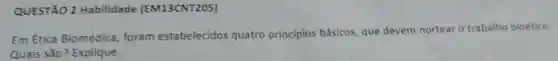 QUESTÃO 2 Habilidade (EM13CNT205)
Em Ética Biomédica, foram estabelecidos quatro principios básicos, que devem nortear o trabalho bioético.
Quais são?Explique.