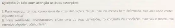 Questão 2: Leia com atenção as duas asserções:
I. Para espaço, temos como uma de suas definições, "lugar mais ou menos bem delimitado, cuja área pode conter
alguma coisa".
II. Para ambiente , encontramos, entre uma de suas definições, "0 conjunto de condições materiais e morais que
envolve alguém; atmosfera"