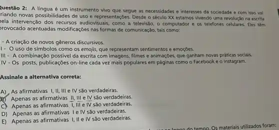 Questão 2: A língua é um instrumento vivo que segue as necessidades e interesses da sociedade e com isso vai
riando novas possibilidades de uso e representações Desde o século XX estamos vivendo uma revolução na escrita
ela intervenção dos recursos audiovisuais, como a televisão, o computador e os telefones celulares Eles têm
rovocado acentuadas modificações nas formas de comunicação, tais como:
- A criação de novos gêneros discursivos.
1- O uso de símbolos como os emojis que representam sentimentos e emoçōes.
III - A combinação possivel da escrita com imagens.filmes e animações, que ganham novas práticas socials.
IV-Os posts, publicações on-line cada vez mais populares em páginas como o Facebook e o Instagram.
Assinale a alternativa correta:
A), As afirmativas I , II, III e IV são verdadeiras
B) Apenas as afirmativas II, III e IV são verdadeiras.
C) Apenas as afirmativas I,III e
overline (WV) são verdadeiras.
D) Apenas as afirmativas Ie IV são verdadeiras.
E) Apenas as afirmativas I, II e IV são verdadeiras.