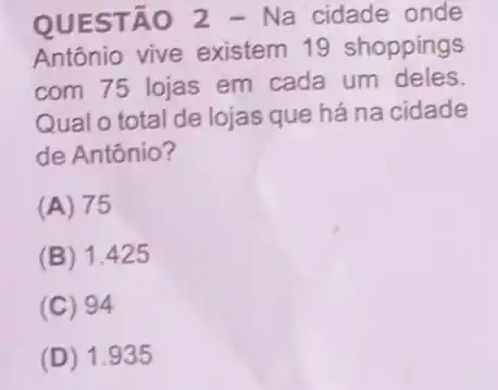 QUESTÃO 2 - Na cidade onde
Antônio vive existem 19 shoppings
com 75 lojas em cada um deles.
Qual o total de lojas que há na cidade
de Antônio?
(A) 75
(B) 1.425
(C) 94
(D) 1 .935