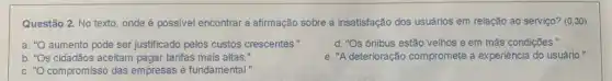 Questão 2. No texto onde é possivel encontrar a afirmação sobre a insatisfação dos usuários em relação ao serviço? (030)
a. aumento pode ser justificado pelos custos crescentes."
d. "Os ônibus estão velhos e em más condições."
b. s cidadãos aceitam pagar tarifas mais altas."
e. "A deterioração compromete a experiência do usuário."
C. compromisso das empresas é fundamental."