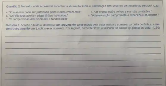 Questão 2. No texto onde é possivel encontrar a afirmação sobre a insatisfação dos usuários em relação ao serviço? (030)
a. "O aumento pode ser justificado pelos custos crescentes."
d. "Os ônibus estão velhos e em más condições."
b. "Os cidadãos aceitam pagar tarifas mais altas."
e. "A deterioração compromete a experiência do usuário."
c. "O compromisso das empresas é fundamental."
Questão 3. Analise o texto e identifique um argumento apresentado pelo autor contra o aumento da tarifa de ônibus, e um
contra-argumento que justifica esse aumento. Em seguida, comente sobre validade de ambos os pontos de vista. (0,50)
__