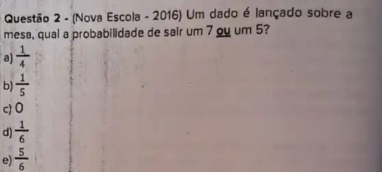 Questão 2 - (Nova Escola -2016) Um dado é lançado sobre a
mesa, qual a probabilidade de sair um 7 ou um 5?
a) (1)/(4)
b) (1)/(5)
c) 0
d) (1)/(6)
e) (5)/(6)