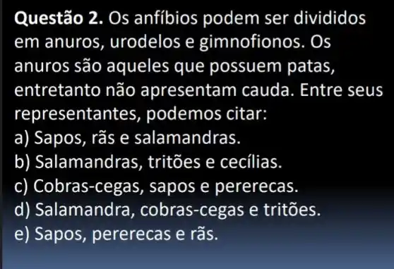 Questão 2. Os anfíbios podem ser divididos
em anuros , urodelos e gimn ofionos. Os
anuros são aqueles que possuem patas,
entretanto não apresentam cauda . Entre seus
represe ntantes podemos citar:
a) Sapos, rãs e salamandras.
b) Salaman dras, tritões e cecílias.
c) Cobras-cega s, sapo s e pe rerecas.
d) Sala amandra , cobras-cega s e tritões.
e) Sapos pererecas e rãs.