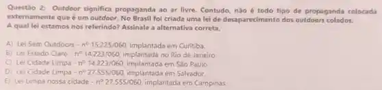 Questão 2: Outdoor significa propaganda ao ar livre. Contudo não é todo tipo de propaganda colocada
externamente que é um outdoor. No Brasil foi criada uma lei de desaparecimento dos outdoors colados.
A qual lei estamos nos referindo? Assinale a alternativa correta.
A) Lei Sem Outdoors -n^circ 15.225/060, implantada em Curitiba.
B) Lei Estado Claro no 14.223/060 implantada no Rio de Janeiro.
C) Lei Cidade Limpa -n^circ 14.223/060 implantada em São Paulo.
D) Lei Cidade Limpa n^circ 27.555/060 implantada em Salvador.
E) Lei Limpa nossa cidade -n^circ 27.555/060 implantada em Campinas.