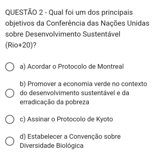 QUESTÃO 2 - Qual foi um dos principais
objetivos da Conferência das Nações Unidas
sobre Desenvolvime nto Sustentável
(Rio+20)
a) Acordar o Protocolo de Montreal
b) Promover a economia verde no contexto
do desenvolvir nento sustentável e da
erradicação da pobreza
c) Assinar o Protocolo de Kyoto
d) Estabelecer a Convenção sobre