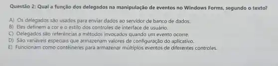 Questão 2: Qual a função dos delegados na manipulação de eventos no Windows Forms segundo o texto?
A) Os delegados são usados para enviar dados ao servidor de banco de dados.
B) Eles definem a cor e o estilo dos controles de interface de usuário.
C)Delegados são referências , a métodos invocados quando um evento ocorre.
D) São variáveis especiais que armazenam valores de configuração do aplicativo.
E)Funcionam como conteineres para armazenar múltiplos eventos de diferentes controles.