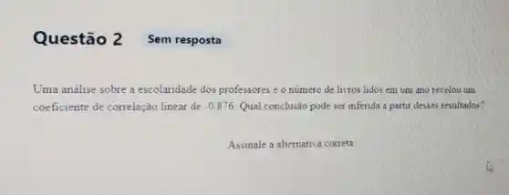 Questão 2 Sem resposta
Uma análise sobre a escolaridade dos professores e o número de livros lidos em um ano revelou um
coeficiente de correlação linear de -0,876 Qual conclusão pode ser inferida a partir desses resultados?
Assinale a alternativa correta