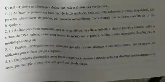 Questão 2) Sobre as informações abaixo, assinale a alternativa verdadeira.
1. ( ) As bactérias possuem um único tipo de ácido nucleico possuem uma cobertura proteica (capsideo), sào
parasitas intracelulares obrigatorios não possuem metabolismo. Toda energia que utilizam provém da célula
hospedeira.
2.( ) As infecções virais ocasionam uma série de efeitos na célula: inibem a sintese proteica celular, inibe a
sintese de DNA celular causa rompimento da membrana e parede celular, causa alterações fisiológicas e
morfológicas na célula.
3. ( ) Existem microrganismos nos alimentos que não causam doenças e são úteis, como, por exemplo, os
utilizados para se fazer queijos e iogurtes.
4. ( ) Em produtos alimenticios como frutas c legumes é comum a deterioração por diversos micro -organismos
como. por exemplo, Escherichia coll, que é um tipo de fungo.