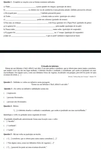 Questão 2 - Sublinhe os verbos no infinitivo nesta passagem:
"Entrar em um labirinto é fácil, dificil é sair dele."
Questão 3- Os verbos no infinitivo sublinhados acima são:
( ) impessoais.
( ) pessoais flexionados.
( ) pessoais não flexionados.
Questão 1 - Complete as orações com as formas nominais indicadas.
a) Tinha __ a porta quando ele chegou. (particípio de abrir)
b) __ os clientes em vez de orientá-losé uma péssima atitude. (infinito pessoal de criticar)
c) Eu já pedi para __ ! (infinito pessoal de parar)
d) Tenho __ o doente todas as noites.(particípio de cobrir)
e) __ , pediu um calmante (gerúndio de tremer)
f) Nas ruas, as crianças, __ com força, queriam ver o Papai Noel. (gerúndio de gritar)
g) A agência foi __ pela manhã. (particípio de invadir)
h) Nunca tinha __ tantas aulas. (particípio de suspender)
i) O jogador foi __ no 1.^circ  tempo. (particípio de suspender)
j) Que tal __ o que eu pedi?(infinitivo impessoal de fazer)
desafio do labirinto
Entrar em um labirinto é fácil, difícil é sair dele. Com seus muitos corredores, que se abrem para outros tantos corredores,
que muitas vezes vão dar em lugar nenhum, o labirinto desafia e confunde o caminhante, que acaba se perdendo em suas
encruzilhadas. Em alguns casos, como nos labirintos feitos de vegetais, localizados em parques, percorrê-los pode ser uma
aventura divertida. [ldots ]
Revista "Ciência Hoje das Crianças". Edição 170.
Questão 4-Releia:
"[...] o labirinto desafia e confunde o caminhante, que acaba se perdendo em suas encruzilhadas."
Identifique o verbo no gerúndio nesse segmento do texto:
gerúndio identificado anteriormente forma uma locução com o verbo:
( ) "desafia".
( ) "confunde".
( ) "acaba".
Questão 5 - Há um verbo no particípio no trecho:
( ) "[...] corredores que se abrem para outros tantos corredores [ldots ]''
( ) "Em alguns casos, como nos labirintos feitos de vegetais [ldots ]''
( ) "[...] percorrê-los pode ser uma aventura divertida."