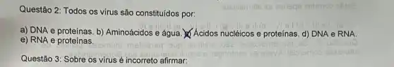 Questão 2: Todos os virus são constituídos por:
a) DNA e proteínas b) Aminoácidos e água Acidos nucléicos e proteínas. d) DNA e RNA.
e) RNA e proteínas.
Questão 3: Sobre os virus é incorreto afirmar: