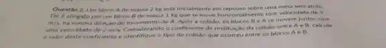 Questão 2. Um bloco A de massa 2 kg está inicialmente em repouso sobre uma mesa sem atrito.
Ele é atingido por um bloco B de massa 1 kg que se move horizont Imente com velocidade de 4
m/s na mesma direção do movimento de A Após a colisão, os blocos B e A se movem juntos com
uma velocidade de 2m/s
Considerando o coeficiente de restituição da colisão entre A e B . calcule
valor deste coeficiente e identifique o tipo de colisão que ocorreu entre os blocos
AeB