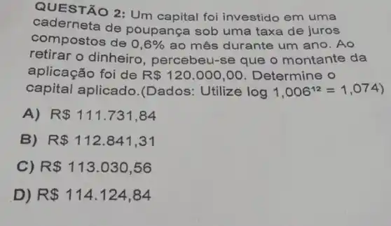 QUESTÃO 2: Um capital foi investido em uma
caderneta de poupança sob uma taxa de juros
compostos de 0,6%  ao mês durante um ano. Ao
retirar o dinheiro , percebeu-se que o montante da
aplicação foi de R 120.000,00 Determine o
capital aplicado.(Dados: Utilize log1,006^12=1,074)
A) R 111.731,84
B) R 112.841,31
C) R 113.030,56
D) R 114.124,84