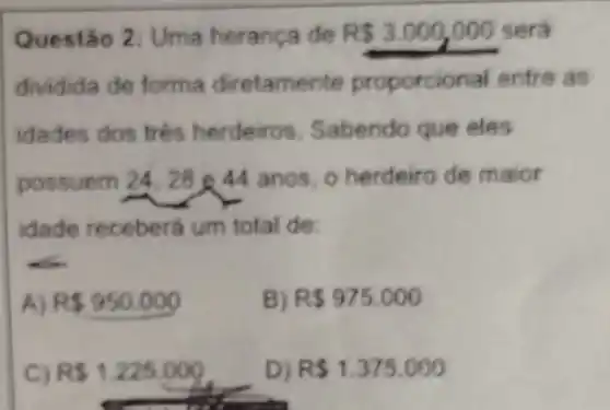 Questão 2: Uma herança de RS3.000,000 será
dividida de forma diretamente proporcional entre as
idades dos trés herdeiros. Sabendo que eles
possuem 24, 2844 anos, o herdeiro de maior
idade receberá um total de:
A) R 950.000
B) R 975.000
R 1.225.000
D) R 1.375.000