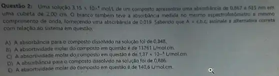 Questão 2: Uma solução 3,15times 10^-6mol/L de um composto apresentou uma absorbáncia de 0,867 a 635 nmem
uma cubeta de 200 cm. 0 branco também teve a medida no mesmo espectrofotidmet o e mesmo
comprimento de onda fornecendo uma absorbáncia de 0,019. Sabendo que A=varepsilon cdot bcdot c assinale a alternativa correta
com relação ao sistema em questão:
A) A absorbáncia para o composto dissolvido na solução foi de 0,848.
B) A absortividade molar do composto em questão é de 13761L/molcm.
C) A absortividade molar do,composto em questão é de 1,37times 10^-6L/mol.cm.
D) A absorbáncia para o composto dissolvido na solução foi de 0,886.
E) A absortividade molar do composto em questão é de 140,6L/mol.cm.