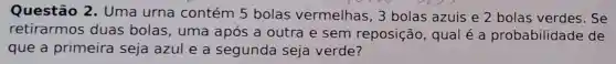 Questão 2 . Uma urna contém 5 bolas vermelhas, 3 bolas azuis e 2 bolas verdes . Se
retirarmos duas bolas , uma após a outra e sem reposição , qual é a probabilidade de
que a primeira seja azul e a segunda seja verde?