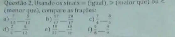 Questão 2. Usando )s sinais=(igual),gt (maior que) ous
(menor que), compare as fracôes:
(7)/(12)-(5)/(12)
b (17)/(17)-(20)/(17)
(7)/(4)-(8)/(5)
d) (2)/(3)-(8)/(12)
c) (19)/(21)-(13)/(14)
1) (5)/(6)-(8)/(9)