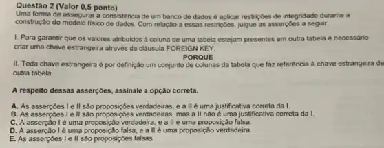 Questão 2 (Valor 0,5 ponto)
Uma forma de assegurar a consistência de um banco de dados é aplicar restriç6es de integridade durante a
construção do modelo físico de dados. Com relação a essas restricôes, julgue as asserçōes a seguir.
I. Para garantir que os valores atribuidos à coluna de uma tabela estejam presentes em outra tabela é necessário
criar uma chave estrangeira através da cláusula FOREIGN KEY.
PORQUE
II. Toda chave estrangeira é por definição um conjunto de colunas da tabela que faz referência à chave estrangeira de
outra tabela.
A respeito dessas asserções , assinale a opção correta.
A. As asserçōes le II são proposiçôes verdadeiras, e all é uma justificativa correta da I.
B. As asserçōes le II são proposiçbes verdadeiras, mas a ll não é uma justificativa correta da I.
C. A asserção lé uma proposição verdadeira, e allé uma proposição falsa.
proposical
D. A asserção lé uma proposição falsa, e a II'é uma proposição verdadeira.
E. As asserçoes le II são proposições falsas.