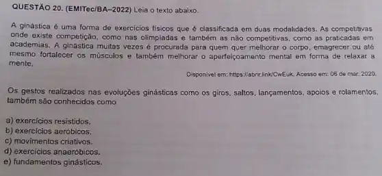 QUESTÃO 20. (EMITec/BA-2022)Leia o texto abaixo.
A ginástica é uma forma de exercicios fisicos que é classificada em duas modalidades. As competitivas
onde existe competição, como nas olimpiadas e também as não competitivas, como as praticadas em
academias. A ginástica muitas vezes é procurada para quem quer melhorar o corpo, emagrecer ou até
mesmo fortalecer os músculos e também melhorar o aperfeiçoamento mental em forma de relaxar a
mente.
Disponivel em: https://abrix.linkCwEuk Acesso em: 06 de mar. 2020
Os gestos realizados nas evoluções ginásticas como os giros, saltos, lançamentos, apoios e rolamentos,
também são conhecidos como
a) exercícios resistidos.
b) exercícios aeróbicos.
c) movimentos criativos.
d) exercícios anaeróbicos.
e) fundamentos ginásticos.