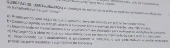 QUESTÃO 20. (EMTec/Ba-2024)A ideologia do consumismo afeta as relaçōes de trabalho ao influenciar
os trabalhadores de que forma?
a) Promovendo uma visão de que o consumo deve ser limitado em prol do bem-estar social.
b) Desencorajando os trabalhadores a consumir bens e servicos para manter uma vida simples.
c) Incentivando os trabalhadores a se organizarem em sindicatos para melhorar as condições de consumo.
d) Reforçando a ideia de que a produtividade deve ser menos importante do que o lazer e o descanso.
e) Incentivando os trabalhadores a priorizarem o consumo, o que pode levá-los a aceitar empregos
precários para sustentar seus hábitos de consumo.