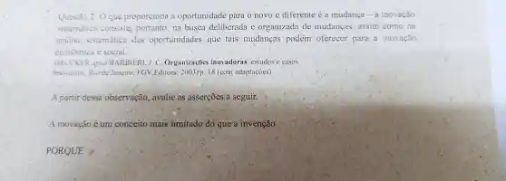 Questào 2:0 que proporciona a oportunidade para o novo e diferente e a mudanca - a inovação
sistemática consiste portanto na busca deliberada e organizada de mudancas assim como na
analise sistemática das oportunidades que tais mudancas podem oferecer para a inovação
economica e social.
DRUCKER apud BARBIER1.J.C Organizações inovadoras estudos e casos
brasileiros Rio de Janeiro FGV.Editora , 2003,p. 18 (com adaptaçoes)
A partir dessa observação ,avalie as asserçōes a seguir.
A inovação é um conceito mais limitado do que a invenção
PORQUE