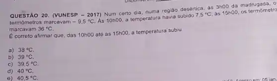 QUESTÃO 20. (VUNESP - 2017)Num certo dia, numa região desértica, as 3h00 da madrugada, 0
termômetros marcavam -9,5^circ C.
As 10h00, a temperatura havia subido
7,5^circ C
as 15h00, os termômetro
marcavam 36^circ C
É correto afirmar que das 10h00 até as 15h00 a temperatura subiu
a) 38^circ C
b) 39^circ C
C) 39,5^circ C
d) 40^circ C
e) 40,5^circ C