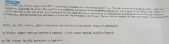 Questão :
2001) Em março de 2001, os jornais divulgaram a descoberta de um novo fóssil de hominideo na Africa: o Kenyanthropus
platypus. Acredita-se que o Kenyanthropus platypus substitui o Australopithecus afarensis na linhagem evolutive que deu origem, há
cerca de 100 a 200 mil anos, ao homem moderno dessa descopera.classificação zoológica do homem atual permanece
inalterada, pertencendo ele aos táxons Chordata Mammalia, Hominidae, Homo e Homo sapiens, os quais se referem, respectivamente,
a
a) filo, familia, ordem gênero e espécie. b) classe, familia, ordem espécie e subespécie.
c) classe, ordem, familia gênero e espécie. d)filo, classe, familia, gênero e espécie.
e) filo, ordem, familia espécie e subgênero