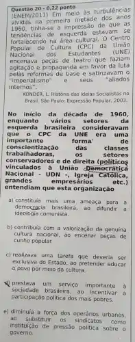 Questão 20-0,22 ponto
(ENEM/2011)Em meio às turbulências
na primeira metade dos anos
tinha-se a impressão de que as
tendencias.de estavam . se
tendencias.na área cultural . 0 Centro
Popular de Cultura (CPC ) da União
Nacional dos Estudantes (UNE)
encenava de teatro que faziam
agitação e propaganda em favor da luta
pelas reformas e satirizavam
"imperialismo" e seus	"aliados
internos".
KONDER L. História das Ideias Socialistas no
Brasil. São Paulo : Expressão Popular , 2003.
No início da década de 1960
enquanto vários setores da
esquerda brasileira consideravam
que	CPC da UNE era uma
importante	forma	de
consci entização	das	classes
trabalhadoras,	os	setores
cons ervadores e de direita (políticos
vinculados à União Democratica
Nacional - UDN Católica,
grandes	empresários	etc.)
entendiam que esta organização
a)constituía mais uma ameaça para a
democracia brasileira , ao difundir a
ideologia comunista.
b)contribuía com a valorização da genuína
cultura nacional , ao encenar peças de
cunho popular.
C)realizava uma tarefa que deveria ser
exclusiva do Estado , ao pretender educar
povo por meio da cultura.
prestava um serviço importante à
sociedade brasileira , ao incentivar
a
participação política dos mais pobres.
e)diminuía a força dos operários urbanos,
ao substituir . OS como
instituição de pressão política sobre o
governo.