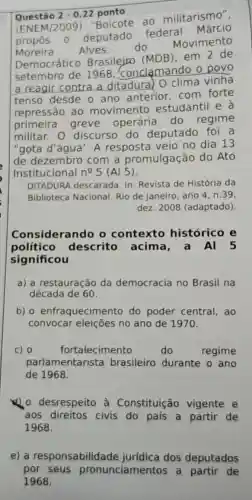 Questão 2-0,22 ponto
(ENEM/2009)"Boicote ao militarismo".
propos - deputado federal Márcio
Moreira Alves, do
Movimento
Democrático Brasilejro (MDB)em 2 de
setembro de 1968 . conclạmando o povo
a reagir contra a ditadura) O clima vinha
tenso desde o ano anterior com forte
repressão ao movimento estudantil e à
primeira greve operária do regime
militar. 0 discurso do deputado foi a
"gota d'água". A resposta veio no dia 13
de dezembro com a promulgação do Ato
Institucional n^2 5 (Al 5).
DITADURA descarada In: Revista de História da
Biblioteca Nacional Rio de Janeiro, ano 4. n.39
dez. 2008 (adaptado).
Considerando o contexto histórico e
político descrito acima ,a Al 5
significou
a) a restauração da democracia no Brasil na
década de 60.
b) 0 enfraqueciment do poder central , ao
convocar eleições no ano de 1970.
c) 0	fortalecimento	do	regime
parlamentarista brasileiro durante o ano
de 1968.
1) desrespeito à Constituição vigente e
aos direitos civis do país a partir de
1968.
e) a responsabilida dos deputados
por seus pronunciamentos a partir de
1968.