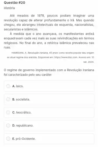 Questão #20
História
Até meados de 1978 poucos podiam imaginar uma
revolução capaz de alterar profundamente o Irã. Mas quando
chegou, ela abrangeu intelectuais de esquerda , nacionalistas,
secularistas e islâmicos.
A medida que o ano avançava, os manifestantes antixá
enquadravam cada vez mais as suas reivindicações em termos
religiosos. No final do ano, a retórica islâmica prevaleceu nas
ruas.
HAMEDANI, A. Revolução iraniana ,45 anos. como revolta popular deu origem
ao atual regime dos aiatolás. Disponível em:https://www.bbC.com. Acesso em:10
set. 2024.
regime de governo implementado com a Revolução Iraniana
foi caracterizado pelo seu caráter
A. laico.
B. socialista.
C. teocrático.
D. republicano.
E. pró-Ocidente.