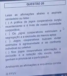 QUESTÃO 20
Lelas as afirmaçóes abaixo e assinale
verdadeiro ou falso :
( ) A prática de jogos cooperativos surglu
recentemente e é fruto de nossa sociedade
competitiva.
() Os jogos cooperativos estimular
segregação e a exclusão do menos aptos
() Jogos cooperativos buscam evitar
estimulos a agressividade e ao confronto
individual ou coletivo
() Nos jogos cooperativos eliminação,
exclusão e a seleção nào existe, todos
ganham e prioriza-se a participação
Analisando as afirmaçbes a sequência correta
(A) FFW