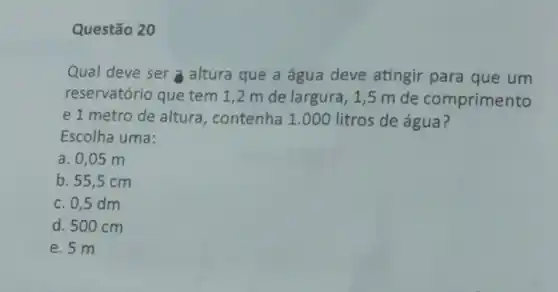 Questão 20
Qual deve ser altura que a água deve atingir para que um
reservatório que tem 1,2 m de largura, 1,5 m de comprimento
e 1 metro de altura, contenha 1.000 litros de água?
Escolha uma:
a. 0,05 m
b. 55,5 cm
c. 0,5 dm
d. 500 cm
e. 5 m