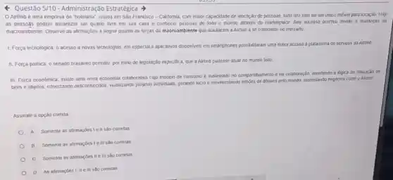 Questão 2/10 - Administração Estratégica
AirBnbé uma empresa de "holelaria", criada em São Francisco-California com maior capacidade de alocação de pessoas, tudo Isto sem ter um unico imóvel para locação. Hoje
as pessogs podem monetizar um quarto livre em sua casa e conhecer pessoas de todo o mundo através do marketplace. Seu sucesso ocorreu devido a mudanças do
macroambiente. Observe as alirmações a seguir quanto as forças do macroambiente que auxiliaram a Airbnb a se consolidar no mercado.
1. Força tecnológica: o acesso a novas tecnologias em especial a aplicalivos disponiveis em smartphones possibilitaram uma maior acesso a plataforma de serviços da Airbnb
II. Força politica: 0 senado brasileiro permitiu, por meio de legislação especifica que a Airbnb pudesse atuar no mundo todo
III. Força econômica: existe uma nova economia colaborativa cujo modelo de consumo é sustentado no compartihamento e na colaboração, invertendo a logica de utilização de
bens e objetos, conectando desconhecidos, wabilizando projelos individuals, gerando lucro e movimentando bilibóes de dolares pelo mundo, sustentando negocios como o Alrbnb
Assinale a opção correla.
A Somente as afirmações Ie II são correlas
B Somente as afirmações Ie III sao corretas
C Somente as afirmações II e III salo corretas
D As afirmaçóes I, IIe III são correlas